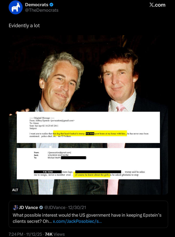 H Democrats @TheDemocrats Evidently a lot ALT ----- Original Message----- From: Jeffrey Epstein <jeevacation@gmail.com> To: Gmax Sent: Sat Apr 02 14:25:45 2011 Subject: i want you to realize that that dog that hasn't barked is trump.. VICTIM spent hours at my house with him,, he has never once been mentioned. police chief. etc. im 75 % there From: Sent: To: J [jeevacation@gmail.com] 1/31/2019 10:47:52 PM Michael Wolff mara lago. trump said he askeć of course he knew about the girls as he asked ghislaine to stop VICTIM me to resign, never a member ever. X.com JD Vance @JDVance 12/30/21 What possible interest would the US government have in keeping Epstein's clients secret? Oh... x.com/JackPosobiec/s... 7:24 PM 11/12/25 ⚫ 74K Views