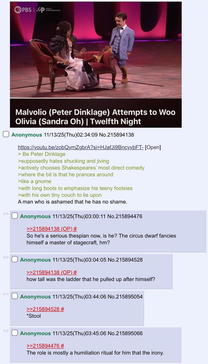 >> PBS P GREAT PERFORMANCES Malvolio (Peter Dinklage) Attempts to Woo Olivia (Sandra Oh) | Twelfth Night Anonymous 11/13/25(Thu)02:34:09 No.215894138 https://youtu.be/zobQymZgbrA?si=HJafJi9Bncy.ybFT- [Open] > Be Peter Dinklage >supposedly hates shucking and jiving >actively chooses Shakespeares' most direct comedy > where the bit is that he prances around >like a gnome >with long boots to emphasize his teeny footsies >with his own tiny couch to lie upon A man who is ashamed that he has no shame. Anonymous 11/13/25(Thu)03:00:11 No.215894476 >>215894138 (OP) # So he's a serious thespian now, is he? The circus dwarf fancies himself a master of stagecraft, hm? Anonymous 11/13/25(Thu)03:04:05 No.215894528 >>215894138 (OP) # how tall was the ladder that he pulled up after himself? Anonymous 11/13/25(Thu)03:44:06 No.215895054 >>215894528 # *Stool >> Anonymous 11/13/25(Thu)03:45:06 No.215895066 >>215894476 # The role is mostly a humiliation ritual for him that the irony.