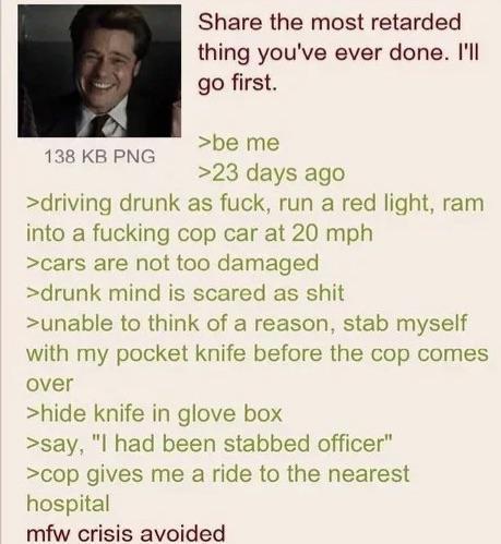 138 KB PNG Share the most retarded. thing you've ever done. I'll go first. >be me >23 days ago >driving drunk as f---, run a red light, ram into a f------ cop car at 20 mph >cars are not too damaged >drunk mind is scared as s--- >unable to think of a reason, stab myself with my pocket knife before the cop comes over >hide knife in glove box >say, "I had been stabbed officer" >cop gives me a ride to the nearest hospital mfw crisis avoided