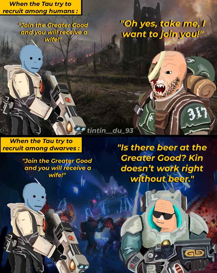 When the Tau try to recruit among humans: "Join the Greater Good and you will receive a wife!" "Oh yes, take me, I want to join you!" 317 When the Tau try to recruit among dwarves : tintin_du_93 "Join the Greater Good and you will receive a wife!" "Is there beer at the Greater Good? Kin doesn't work right without beer." 010 GB