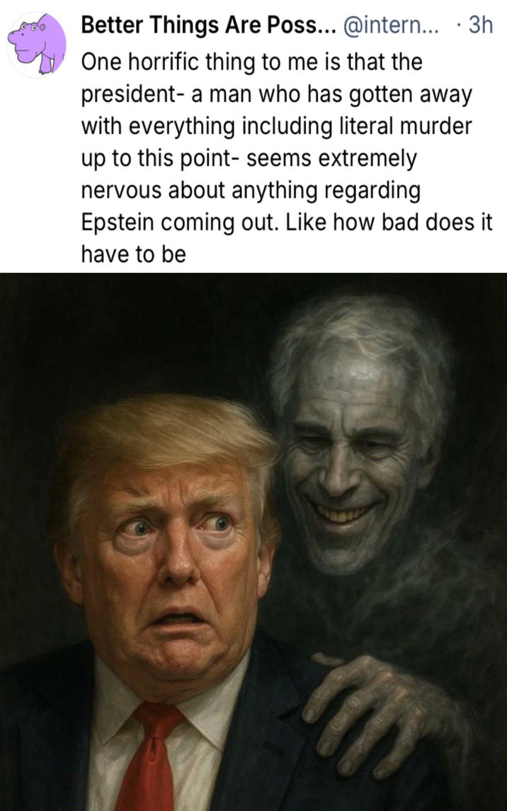 Better Things Are Poss... @intern... • 3h One horrific thing to me is that the president- a man who has gotten away with everything including literal murder up to this point- seems extremely nervous about anything regarding Epstein coming out. Like how bad does it have to be