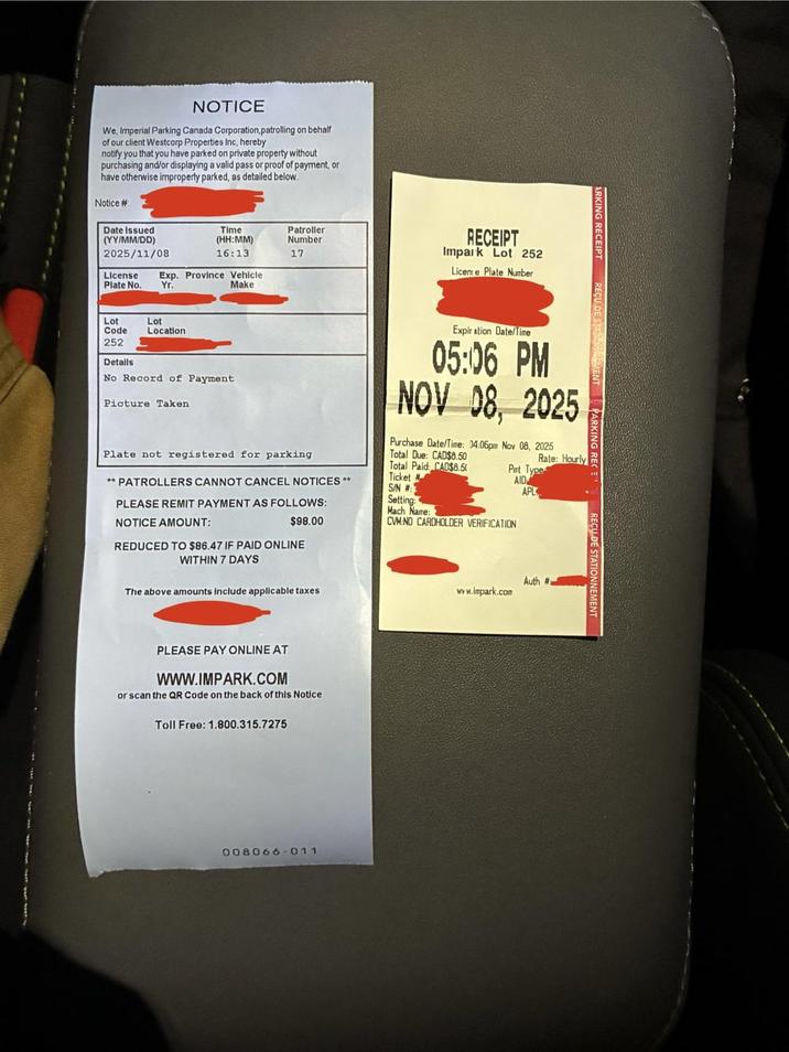 NOTICE We, Imperial Parking Canada Corporation,patrolling on behalf of our client Westcorp Properties Inc, hereby notify you that you have parked on private property without purchasing and/or displaying a valid pass or proof of payment, or have otherwise improperty parked, as detailed below. Notice # Date Issued (YY/MM/DD) 2025/11/08 Time (HH:MM) 16:13 Patroller Number 17 License Exp. Province Vehicle Plate No. Yr. Lot Lot Code Location 252 Make Details No Record of Payment Picture Taken RECEIPT Impark Lot 252 License Plate Number Expiration Date/Time 05:06 PM NOV 08, 2025 Purchase Date/Time: 04:06pm Nov 08, 2025 Plate not registered for parking **PATROLLERS CANNOT CANCEL NOTICES ** PLEASE REMIT PAYMENT AS FOLLOWS: Total Due: CAD$8.50 Total Paid: CAD$8.50 Ticket # S/N # Setting: NOTICE AMOUNT: $98.00 REDUCED TO $86.47 IF PAID ONLINE WITHIN 7 DAYS The above amounts include applicable taxes PLEASE PAY ONLINE AT www.IMPARK.COM or scan the QR Code on the back of this Notice Toll Free: 1.800.315.7275 008066-011 ARKING RECEIPT REÇU DE ST MENT Rate: Hourly Pint Type AID APL Mach Name: CVM NO CARDHOLDER VERIFICATION Auth # www.impark.com