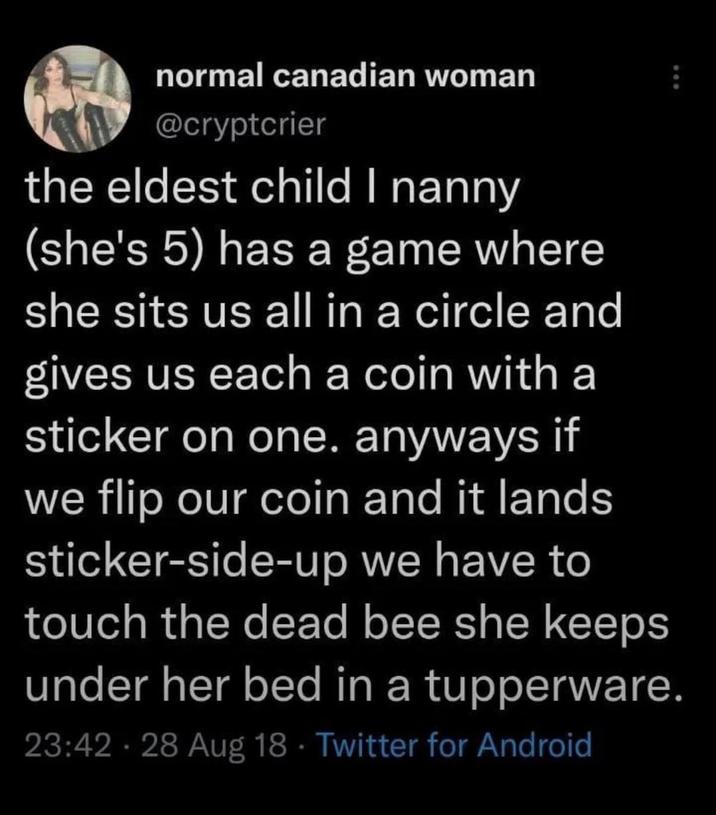 normal canadian woman @cryptcrier the eldest child I nanny (she's 5) has a game where she sits us all in a circle and gives us each a coin with a sticker on one. anyways if we flip our coin and it lands sticker-side-up we have to touch the dead bee she keeps under her bed in a tupperware. 23:42 · 28 Aug 18 Twitter for Android