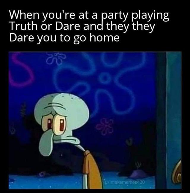 When you're at a party playing Truth or Dare and they they Dare you to go home S S O u/imakememes420
