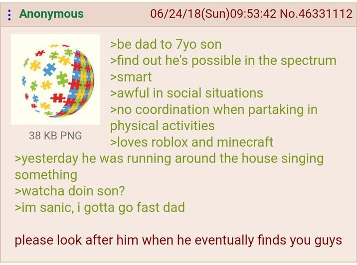 : Anonymous 38 KB PNG 06/24/18(Sun)09:53:42 No.46331112 >be dad to 7yo son >find out he's possible in the spectrum >smart >awful in social situations >no coordination when partaking in physical activities >loves roblox and minecraft >yesterday he was running around the house singing something >watcha doin son? >im sanic, i gotta go fast dad please look after him when he eventually finds you guys
