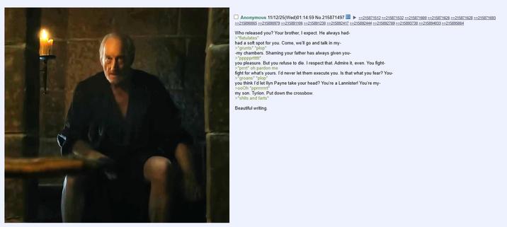 Anonymous 11/12/25(Wed)01:14:59 No.215871497 >>215871512 >>215871532 >>215871600 >>215871626 >>215871628 >>215871693 >>215890865 >>215890979 >>215891106 >>215891230 >>215892417 >>215892444 >>215892769 >>215893730 >>215894033 >>215895864 Who released you? Your brother, I expect. He always had- >*flatulates* had a soft spot for you. Come, we'll go and talk in my- >*grunts* *plop* -my chambers. Shaming your father has always given you- >*ppppprttttt* you pleasure. But you refuse to die. I respect that. Admire it, even. You fight- >*prrrt* oh pardon me fight for what's yours. I'd never let them execute you. Is that what you fear? You- >*groans* *plop* you think I'd let llyn Payne take your head? You're a Lannister! You're my- >00Oh *pprrrrrrrt* my son. Tyrion. Put down the crossbow. >*s---- and farts* Beautiful writing.