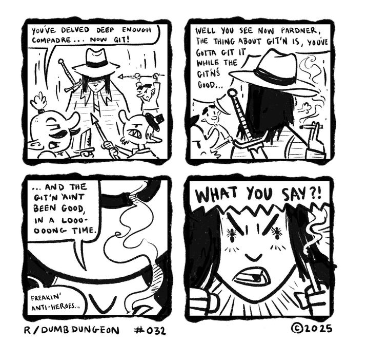 YOU'VE DELVED DEEP ENOUGH COMPADRE... NOW GIT! 4 WELL YOU SEE NOW PARDNER, THE THING ABOUT GIT'N IS, YOU'VE GOTTA GIT IT WHILE THE GITNŚ GOOD... AND THE GIT'N AINT BEEN GOOD, IN A LOO0- OOONG TIME. WHAT YOU SAY?! FREAKIN' ANTI-HEROES... ©2025 R/DUMB DUNGEON #032