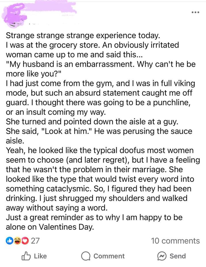 Strange strange strange experience today. I was at the grocery store. An obviously irritated woman came up to me and said this... "My husband is an embarrassment. Why can't he be more like you?" I had just come from the gym, and I was in full viking mode, but such an absurd statement caught me off guard. I thought there was going to be a punchline, or an insult coming my way. She turned and pointed down the aisle at a guy. She said, "Look at him." He was perusing the sauce aisle. Yeah, he looked like the typical doofus most women seem to choose (and later regret), but I have a feeling that he wasn't the problem in their marriage. She looked like the type that would twist every word into something cataclysmic. So, I figured they had been drinking. I just shrugged my shoulders and walked away without saying a word. Just a great reminder as to why I am happy to be alone on Valentines Day. D27 ✓ Like 10 comments Comment Send