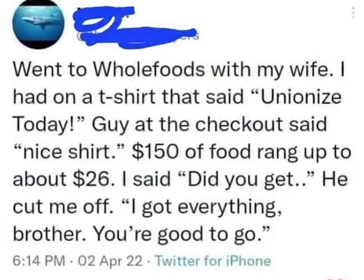 Went to Wholefoods with my wife. I had on a t-shirt that said "Unionize Today!" Guy at the checkout said "nice shirt." $150 of food rang up to about $26. I said "Did you get.." He cut me off. "I got everything, brother. You're good to go." 6:14 PM 02 Apr 22 Twitter for iPhone