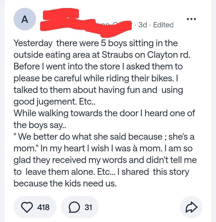 A . 3d · Edited Yesterday there were 5 boys sitting in the outside eating area at Straubs on Clayton rd. Before I went into the store I asked them to please be careful while riding their bikes. I talked to them about having fun and using good jugement. Etc.. While walking towards the door I heard one of the boys say.. "We better do what she said because; she's a mom." In my heart I wish I was à mom. I am so glad they received my words and didn't tell me to leave them alone. Etc... I shared this story because the kids need us. 418 ☐ 31