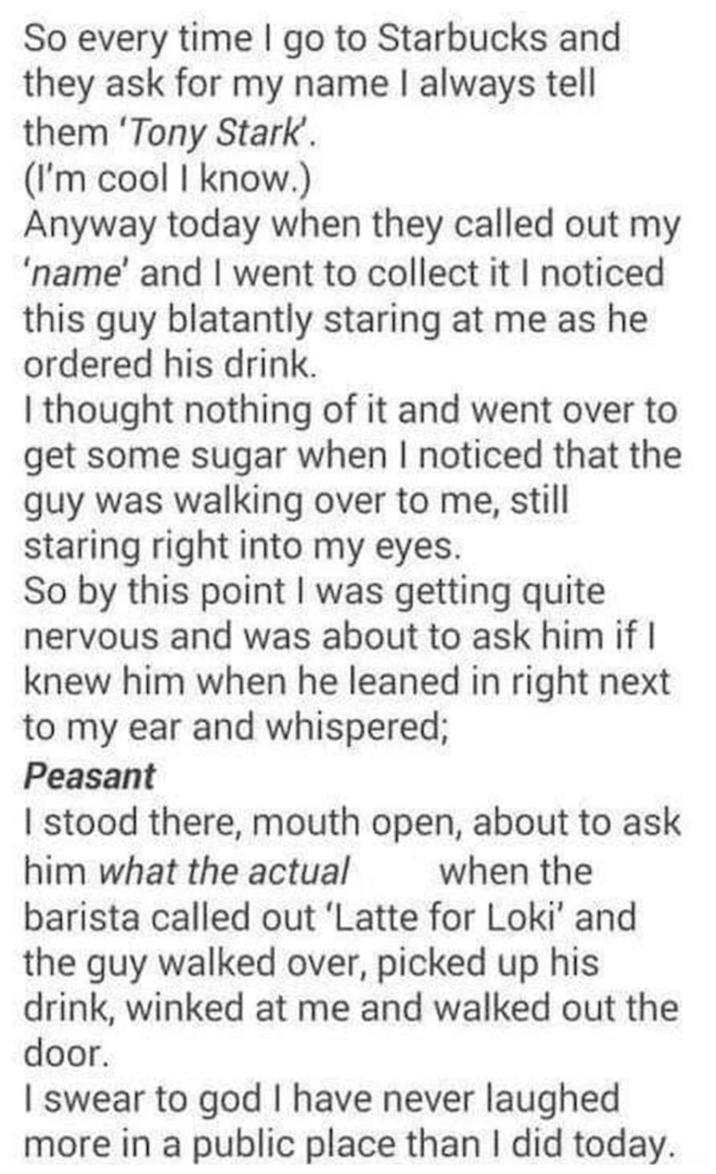 So every time I go to Starbucks and they ask for my name I always tell them 'Tony Stark'. (I'm cool I know.) Anyway today when they called out my 'name' and I went to collect it I noticed this guy blatantly staring at me as he ordered his drink. I thought nothing of it and went over to get some sugar when I noticed that the guy was walking over to me, still staring right into my eyes. So by this point I was getting quite nervous and was about to ask him if I knew him when he leaned in right next to my ear and whispered; Peasant I stood there, mouth open, about to ask him what the actual when the barista called out 'Latte for Loki' and the guy walked over, picked up his drink, winked at me and walked out the door. I swear to god I have never laughed more in a public place than I did today.