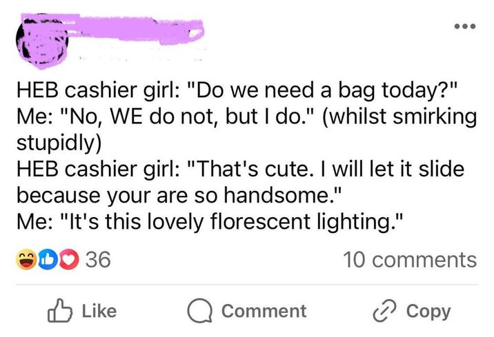 HEB cashier girl: "Do we need a bag today?" Me: "No, WE do not, but I do." (whilst smirking stupidly) HEB cashier girl: "That's cute. I will let it slide because your are so handsome." Me: "It's this lovely florescent lighting." DO 36 10 comments Like Comment Copy