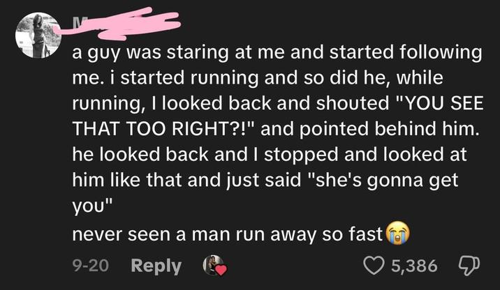 a guy was staring at me and started following me. i started running and so did he, while running, I looked back and shouted "YOU SEE THAT TOO RIGHT?!" and pointed behind him. he looked back and I stopped and looked at him like that and just said "she's gonna get you" never seen a man run away so fast 9-20 Reply 5,386