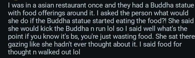 I was in a asian restaurant once and they had a Buddha statue with food offerings around it. I asked the person what would she do if the Buddha statue started eating the food?! She said she would kick the Buddha n run lol so I said well what's the point if you know it's bs, you're just wasting food. She sat there gazing like she hadn't ever thought about it. I said food for thought n walked out lol