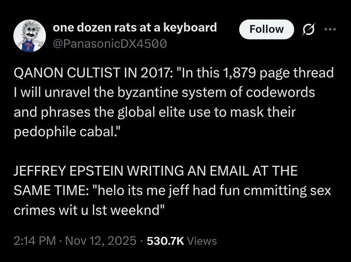 one dozen rats at a keyboard @PanasonicDX4500 Follow QANON CULTIST IN 2017: "In this 1,879 page thread I will unravel the byzantine system of codewords and phrases the global elite use to mask their p-------- cabal." JEFFREY EPSTEIN WRITING AN EMAIL AT THE SAME TIME: "helo its me jeff had fun cmmitting sex crimes wit u Ist weeknd" 2:14 PM Nov 12, 2025 530.7K Views