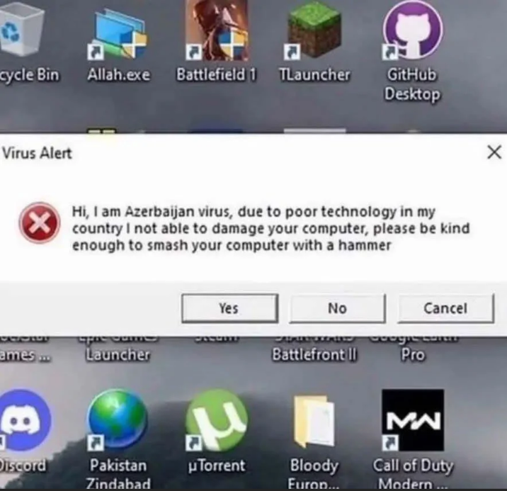cycle Bin Allah.exe Battlefield 1 TLauncher Virus Alert GitHub Desktop Hi, I am Azerbaijan virus, due to poor technology in my ✓ country I not able to damage your computer, please be kind enough to smash your computer with a hammer Yes No Cancel CALDIIT Google CorLLE ames... Launcher Battlefront II Pro P MW Discord Pakistan Zindabad µTorrent Bloody Call of Duty Europ... Modern...