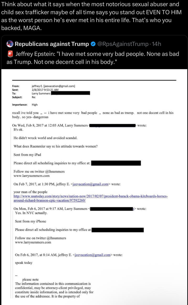Think about what it says when the most notorious sexual abuser and child sex trafficker maybe of all time says you stand out EVEN TO HIM as the worst person he's ever met in his entire life. That's who you backed, MAGA. Ⓡ Republicans against Trump @RpsAgainstTrump-14h Jeffrey Epstein: "I have met some very bad people. None as bad as Trump. Not one decent cell in his body." jeffrey E. [jeevacation@gmail.com] 2/8/2017 9:53:21 AM Larry Summers From: Sent: To: Subject: Re: Importance: High recall ive told you,, i have met some very bad people,, none as bad as trump. not one decent cell in his body.. so yes- dangerous On Wed, Feb 8, 2017 at 12:03 AM, Larry Summers It's ok. He didn't wreck world and avoided scandal. What does Ruemmler say re his attitude towards women? Sent from my iPad Please direct all scheduling inquiries to my office at:| Follow me on twitter @lhsummers www.larrysummers.com On Feb 7, 2017, at 1:30 PM, jeffrey E. <jeevacation@gmail.com> wrote: your man of the people wrote: http://www.usatoday.com/story/news/nation-now/2017/02/07/president-barack-obama-kiteboards-horses- around-richard-branson-epic-vacation/97592260/ On Mon, Feb 6, 2017 at 9:17 AM, Larry Summers< Yes. In NYC actually. Sent from my iPhone Please direct all scheduling inquiries to my office at: Follow me on twitter @lhsummers www.larrysummers.com On Feb 6, 2017, at 8:14 AM, jeffrey E. <jeevacation@gmail.com> wrote: speak today > wrote: please note The information contained in this communication is confidential, may be attorney-client privileged, may constitute inside information, and is intended only for the use of the addressee. It is the property of