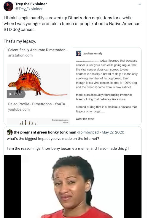 Trey the Explainer @Trey_Explainer I think I single handily screwed up Dimetrodon depictions for a while when I was younger and told a bunch of people about a Native American STD dog cancer. That's my legacy. Scientifically Accurate Dimetrodon... artstation.com 16:49 Paleo Profile - Dimetrodon - YouTu... youtube.com www. zachsanomaiy ..today i learned that because cancer is just your own cells going rogue, that the viral cancer dogs can spread to one another is actually a breed of dog; it is the only surviving member of its dog breed. Even though it is a viral cancer, its dna is 100% dog and the breed it came from is now extinct. there is an asexually reproducing immortal breed of dog that behaves like a virus a breed of dog that is a malicious disease that targets other dogs..... what the f--- the pregnant green h---- tonk man @bimbotoad May 27, 2020 what's the biggest impact you've made on the internet? I am the reason nigel thornberry became a meme, and I also made this gif