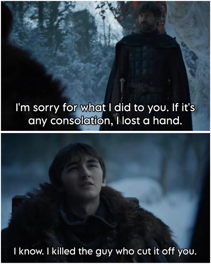 I'm sorry for what I did to you. If it's any consolation, I lost a hand. I know. I killed the guy who cut it off you.