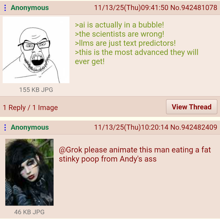 Anonymous 11/13/25(Thu)09:41:50 No.942481078 >ai is actually in a bubble! >the scientists are wrong! >Ilms are just text predictors! >this is the most advanced they will ever get! 155 KB JPG 1 Reply 1 Image Anonymous 46 KB JPG View Thread 11/13/25(Thu)10:20:14 No.942482409 @Grok please animate this man eating a fat stinky poop from Andy's ass