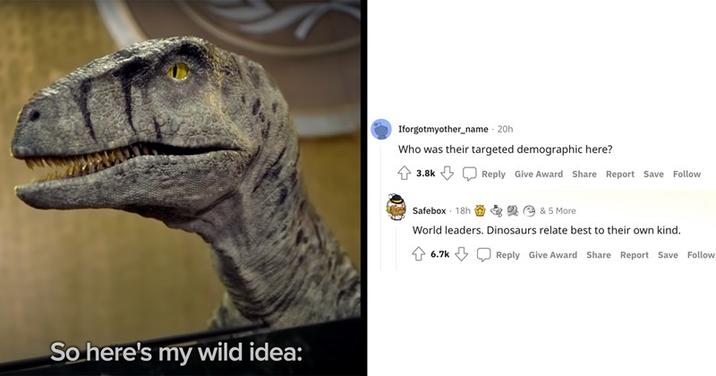 So here's my wild idea: Iforgotmyother_name - 20h Who was their targeted demographic here? 3.8k Reply Give Award Share Report Save Follow Safebox 18h * 2 & 5 More World leaders. Dinosaurs relate best to their own kind. 6.7k Reply Give Award Share Report Save Follow