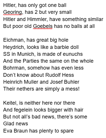 Hitler, has only got one ball Georing, has 2 but very small Hitler and Himmler, have something similar But poor old Goebels has no balls at all Eichman, has great big hole Heydrich, looks like a barbie doll SS in Munich, is made of eunuchs And the Parties the same on the whole Bohrman, somehow has even less Don't know about Rudolf Hess Heinrich Muller and Josef Buhler Their nethers are simply a mess! Keitel, is neither here nor there And fegelein looks bigger with hair But not all's bad news, there's some Glad news Eva Braun has plenty to spare