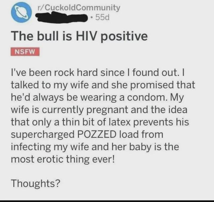 r/CuckoldCommunity • 55d The bull is HIV positive NSFW I've been rock hard since I found out. I talked to my wife and she promised that he'd always be wearing a condom. My wife is currently pregnant and the idea that only a thin bit of latex prevents his supercharged POZZED load from infecting my wife and her baby is the most erotic thing ever! Thoughts?