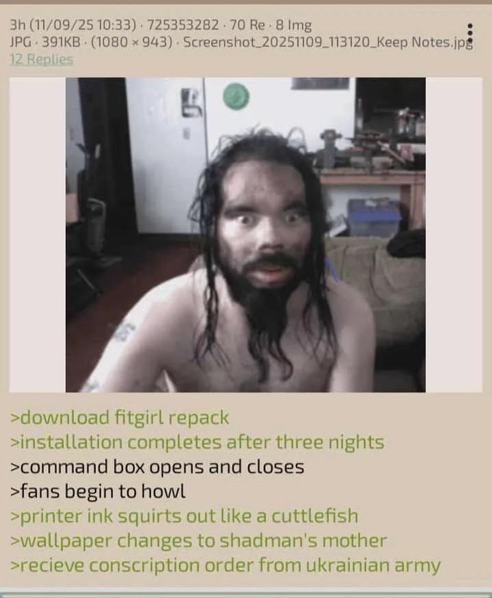 3h (11/09/25 10:33) 725353282 70 Re - 8 Img JPG 391KB (1080 × 943) Screenshot_20251109_113120_Keep Notes.jpg 12 Replies >download fitgirl repack >installation completes after three nights >command box opens and closes >fans begin to howl >printer ink squirts out like a cuttlefish >wallpaper changes to shadman's mother >recieve conscription order from ukrainian army