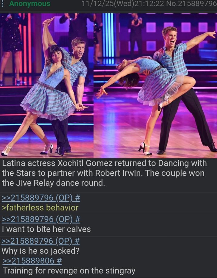 : Anonymous 11/12/25(Wed)21:12:22 No.215889796 111 Latina actress Xochitl Gomez returned to Dancing with the Stars to partner with Robert Irwin. The couple won the Jive Relay dance round. >>215889796 (OP) # >fatherless behavior >>215889796 (OP) # I want to bite her calves >>215889796 (OP) # Why is he so jacked? >>215889806 # Training for revenge on the stingray