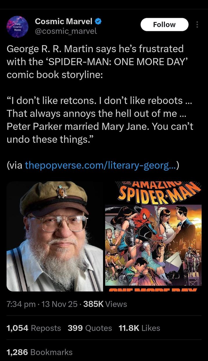 Daily Cosmic News Cosmic Marvel @cosmic_marvel Follow George R. R. Martin says he's frustrated with the 'SPIDER-MAN: ONE MORE DAY' comic book storyline: "I don't like retcons. I don't like reboots ... That always annoys the hell out of me... Peter Parker married Mary Jane. You can't undo these things." (via thepopverse.com/literary-georg...) AMAZING SPIDER MAN e 7:34 pm 13 Nov 25.385K Views 1,054 Reposts 399 Quotes 11.8K Likes 1,286 Bookmarks