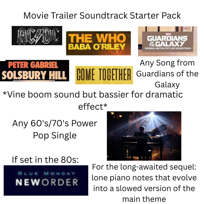 Movie Trailer Soundtrack Starter Pack PICADO THE WHO BABA O'RILEY MARVEL GUARDIANS THE GALAXY OF ORIGINAL MOTION PICTURE SOUNDTRACK PETER GABRIEL Any Song from SOLSBURY HILL COME TOGETHER Guardians of the Galaxy *Vine boom sound but bassier for dramatic effect* Any 60's/70's Power Pop Single If set in the 80s: BLUE MONDAY NEWORDER dreamsti For the long-awaited sequel: lone piano notes that evolve into a slowed version of the main theme