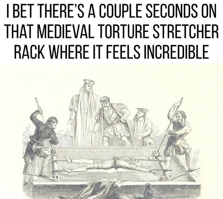 I BET THERE'S A COUPLE SECONDS ON THAT MEDIEVAL TORTURE STRETCHER RACK WHERE IT FEELS INCREDIBLE