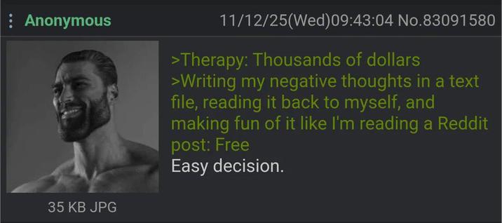 : Anonymous 35 KB JPG 11/12/25(Wed) 09:43:04 No.83091580 >Therapy: Thousands of dollars >Writing my negative thoughts in a text file, reading it back to myself, and making fun of it like I'm reading a Reddit post: Free Easy decision.