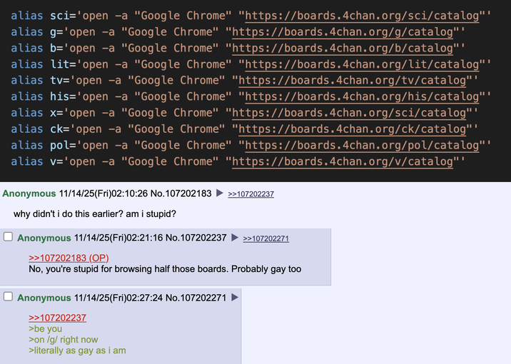alias sci='open -a "Google Chrome" "https://boards.4chan.org/sci/catalog" alias g='open -a "Google Chrome" "https://boards.4chan.org/g/catalog"" alias b='open -a "Google Chrome" "https://boards.4chan.org/b/catalog" alias lit='open -a "Google Chrome" "https://boards.4chan.org/lit/catalog"" alias tv='open -a "Google Chrome" "https://boards.4chan.org/tv/catalog"" alias his='open -a "Google Chrome" "https://boards.4chan.org/his/catalog" alias x='open -a "Google Chrome" "https://boards.4chan.org/sci/catalog" alias ck='open -a "Google Chrome" "https://boards.4chan.org/ck/catalog" alias pol='open -a "Google Chrome" "https://boards.4chan.org/pol/catalog" alias v='open -a "Google Chrome" "https://boards.4chan.org/v/catalog"" Anonymous 11/14/25(Fri)02:10:26 No. 107202183 >>107202237 why didn't i do this earlier? am i stupid? Anonymous 11/14/25(Fri)02:21:16 No. 107202237 >>107202183 (OP). >>107202271 No, you're stupid for browsing half those boards. Probably gay too ☐ Anonymous 11/14/25(Fri)02:27:24 No.107202271 >>107202237 >be you >on /g/ right now >literally as gay as i am
