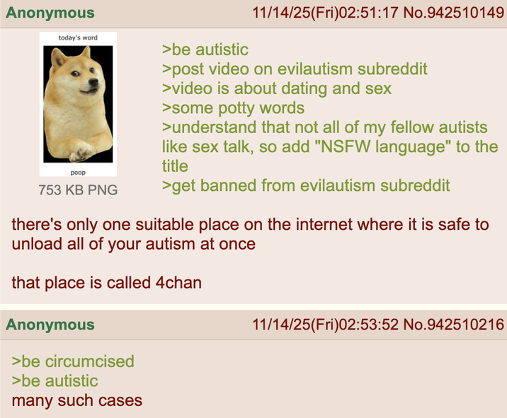 Anonymous today's word poop 753 KB PNG >be autistic 11/14/25(Fri)02:51:17 No.942510149 >post video on evilautism subreddit >video is about dating and sex >some potty words >understand that not all of my fellow autists like sex talk, so add "NSFW language" to the title >get banned from evilautism subreddit there's only one suitable place on the internet where it is safe to unload all of your autism at once that place is called 4chan Anonymous >be circumcised >be autistic many such cases 11/14/25(Fri)02:53:52 No.942510216