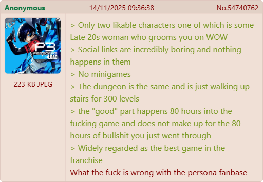 Anonymous P3 PERSON 223 KB JPEG DAD 14/11/2025 09:36:38 No.54740762 > Only two likable characters one of which is some Late 20s woman who grooms you on WOW > Social links are incredibly boring and nothing happens in them < > No minigames > The dungeon is the same and is just walking up stairs for 300 levels > the "good" part happens 80 hours into the f------ game and does not make up for the 80 hours of b------- you just went through > Widely regarded as the best game in the franchise What the f--- is wrong with the persona fanbase