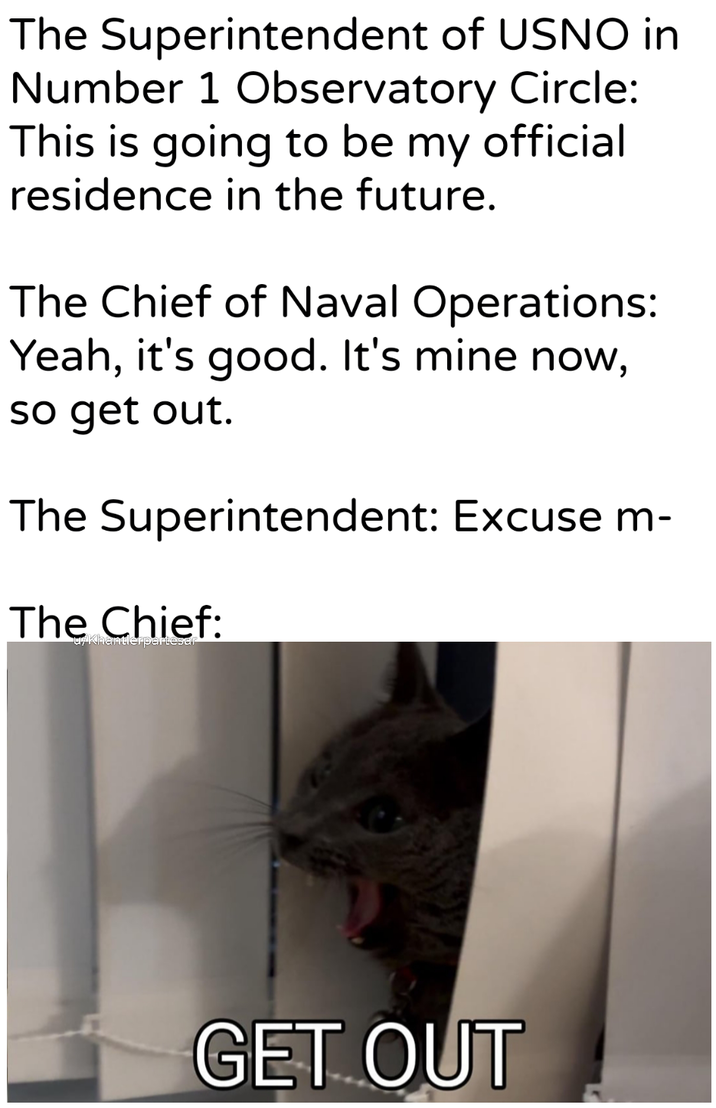 The Superintendent of USNO in Number 1 Observatory Circle: This is going to be my official residence in the future. The Chief of Naval Operations: Yeah, it's good. It's mine now, so get out. The Superintendent: Excuse m- The Chief: u/Khantlerpartesar GET OUT