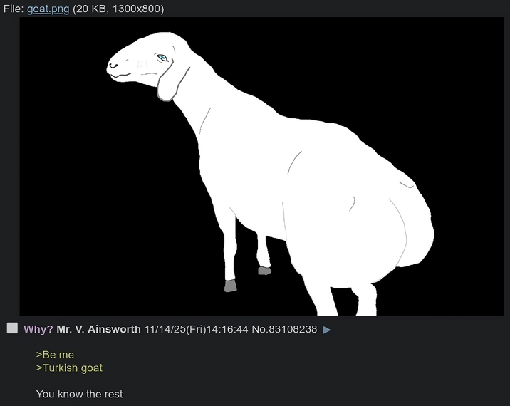 File: goat.png (20 KB, 1300x800) Why? Mr. V. Ainsworth 11/14/25(Fri)14:16:44 No.83108238 >Be me >Turkish goat You know the rest