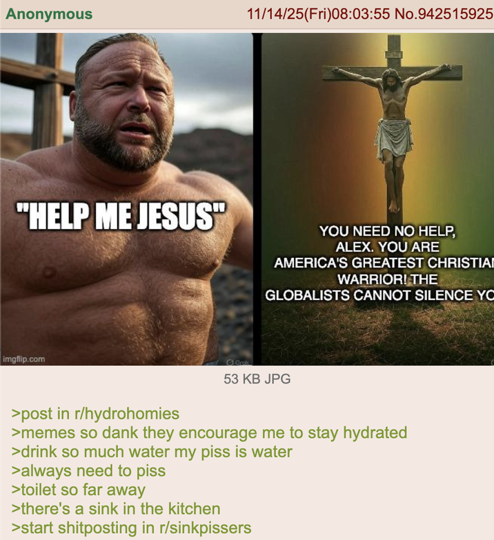 Anonymous 11/14/25(Fri)08:03:55 No.942515925 "HELP ME JESUS" YOU NEED NO HELP, ALEX. YOU ARE AMERICA'S GREATEST CHRISTIA WARRIOR! THE GLOBALISTS CANNOT SILENCE YO imgflip.com Grok 53 KB JPG >post in r/hydrohomies >memes so dank they encourage me to stay hydrated >drink so much water my piss is water >always need to piss >toilet so far away >there's a sink in the kitchen >start shitposting in r/sinkpissers