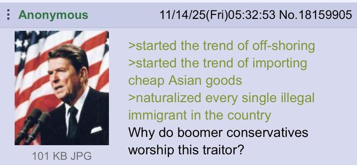 Anonymous 101 KB JPG 11/14/25(Fri)05:32:53 No. 18159905 >started the trend of off-shoring >started the trend of importing cheap Asian goods >naturalized every single illegal immigrant in the country Why do boomer conservatives worship this traitor?