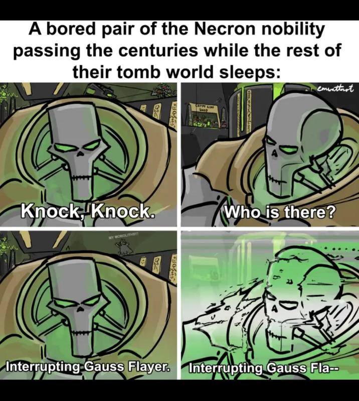 A bored pair of the Necron nobility passing the centuries while the rest of their tomb world sleeps: Knock Knock. MY MONOLITHS!!! 322 CRYPT GIFT Shop emwattnet Who is there? Interrupting Gauss Flayer. Interrupting Gauss Fla--