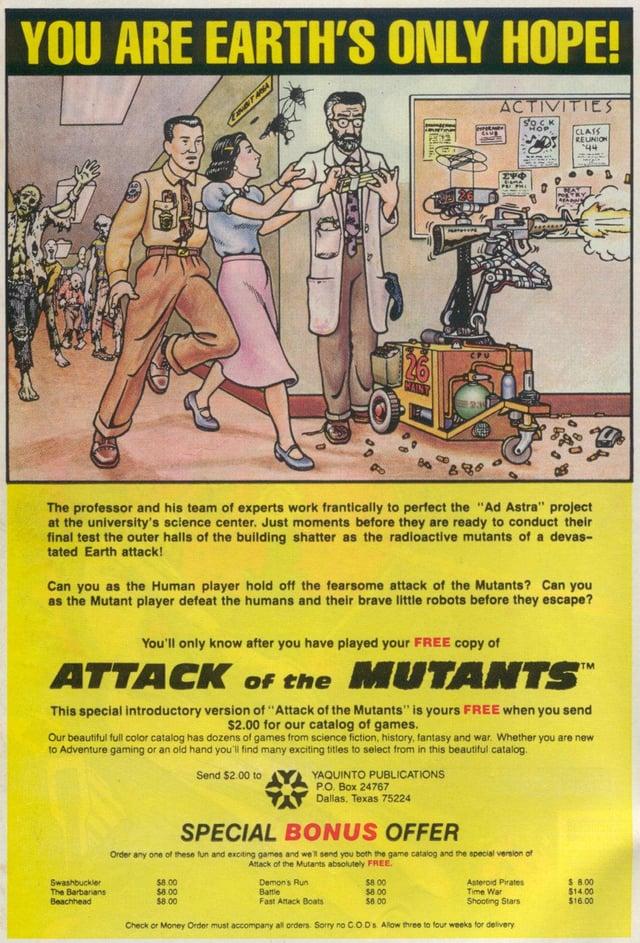 YOU ARE EARTH'S ONLY HOPE! ACTIVITIES SOCK CLASS REUNION 44 ΣΥΦ The professor and his team of experts work frantically to perfect the "Ad Astra" project at the university's science center. Just moments before they are ready to conduct their final test the outer halls of the building shatter as the radioactive mutants of a devas- tated Earth attack! Can you as the Human player hold off the fearsome attack of the Mutants? Can you as the Mutant player defeat the humans and their brave little robots before they escape? You'll only know after you have played your FREE copy of ATTACK of the MUTANTS™ This special introductory version of "Attack of the Mutants" is yours FREE when you send $2.00 for our catalog of games. Our beautiful full color catalog has dozens of games from science fiction, history, fantasy and war. Whether you are new to Adventure gaming or an old hand you'll find many exciting titles to select from in this beautiful catalog. Swashbuckler The Barbarians Beachhead Send $2.00 to YAQUINTO PUBLICATIONS P.O. Box 24767 Dallas, Texas 75224 SPECIAL BONUS OFFER Order any one of these fun and exciting games and we'll send you both the game catalog and the special version of $8.00 $8.00 $8.00 Attack of the Mutants absolutely FREE $8.00 $8.00 $8.00 Demons Run Battle Fast Attack Boats Asteroid Pirates Time War Shooting Stars Check or Money Order must accompany all orders. Sorry no C.O.D's. Allow three to four weeks for delivery $ 8.00 $14.00 $16.00