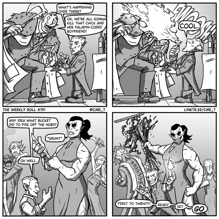 い 0 WHAT'S HAPPENING OVER THERE? OH, WE'RE ALL GONNA KILL THAT CHICK AND HER PALADIN-CODED BOYFRIEND! COOL. THE WEEKLY ROLL #191 ANY IDEA WHAT BUCKET DID TO PISS OFF THE NOBS? OH WELL. D *GRUNT* 1 @CME_T SLIGHTLYCURSEDAXE SEDAXESUMMON.MP3 I 1 LINKTR.EE/CME_T FIRST TO TWENTY! READY SET GO