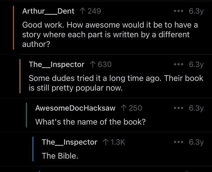Arthur Dent ↑ 249 6.3y Good work. How awesome would it be to have a story where each part is written by a different author? The Inspector 630. 6.3y Some dudes tried it a long time ago. Their book is still pretty popular now. AwesomeDocHacksaw ↑ 250 6.3y What's the name of the book? The_Inspector 1.3K The Bible. 6.3y