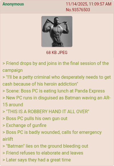 Anonymous 11/14/2025, 11:09:57 AM No.93576503 68 KB JPEG > Friend drops by and joins in the final session of the campaign > "I'll be a petty criminal who desperately needs to get cash because of his heroin addiction" > Scene: Boss PC is eating lunch at Panda Express > New PC runs in disguised as Batman waving an AR- 15 around > "THIS IS A ROBBERY HAND IT ALL OVER" > Boss PC pulls his own gun out > Exchange of gunfire > Boss PC is badly wounded, calls for emergency airlift > "Batman" lies on the ground bleeding out > Friend refuses to elaborate and leaves > Later says they had a great time