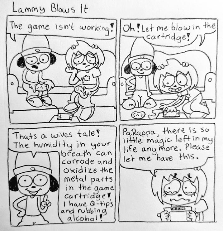 Lammy Blows It The game isn't working! Oh! Let me blow in the cartridge! Thats a wives tale! The humidity in your breath can corrode and Oxidize the metal parts in the game cartridge I have Q-tips and rubbing alcohol! PaRappa, there is so little magic left in my life any more. Please let me have this.