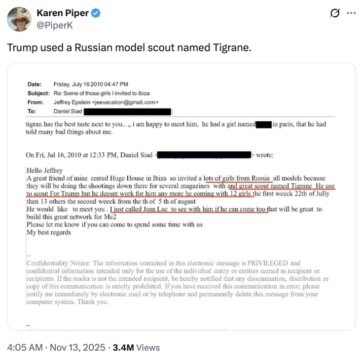 Karen Piper @Piperk Trump used a Russian model scout named Tigrane. Date: Friday, July 16 2010 04:47 PM Subject: Re: Some of those girls I invited to ibiza From: To: Jeffrey Epstein <jeevacation@gmail.com> Daniel Siad tigran has the best taste next to you..., i am happy to meet him, he had a girl named] told many bad things about me. On Fri, Jul 16, 2010 at 12:33 PM, Daniel Siad wrote: in paris, that he had Hello Jeffrey A great friend of mine rented Huge House in Ibiza so invited a lots of girls from Russia all models because they will be doing the shootings down there for several magazines with and great scout named Tigrane He use to scout For Trump but he deosnt work for him any more he coming with 12 girls the first weeck 22th of Jully then 13 others the second weeck from the th of 5 th of august He would like to meet you. I just called Jean Luc to see with him if he can come too that will be great to build this great network for Mc2 Please let me know if you can come to spend some time with us My best regards Confidentiality Notice: The information contained in this electronic message is PRIVILEGED and confidential information intended only for the use of the individual entity or entities named as recipient or recipients. If the reader is not the intended recipient, be hereby notified that any dissemination, distribution or copy of this communication is strictly prohibited. If you have received this communication in error, please notify me immediately by electronic mail or by telephone and permanently delete this message from your computer system. Thank you. 4:05 AM • Nov 13, 2025 3.4M Views ...