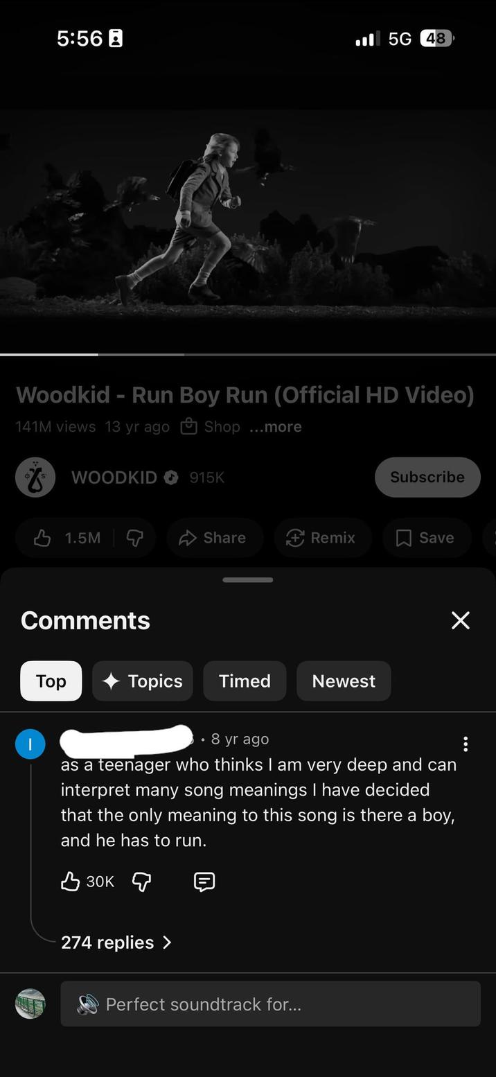 5:56B 5G 48 Woodkid - Run Boy Run (Official HD Video) 141M views 13 yr ago Shop ...more WOODKID 915K Subscribe 1.5M Share Remix ☐ Save Comments | Top Topics Timed Newest ✓ 8 yr ago as a teenager who thinks I am very deep and can interpret many song meanings I have decided that the only meaning to this song is there a boy, and he has to run. в зок д 274 replies > Perfect soundtrack for...