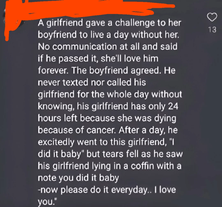 A girlfriend gave a challenge to her boyfriend to live a day without her. No communication at all and said if he passed it, she'll love him forever. The boyfriend agreed. He never texted nor called his girlfriend for the whole day without knowing, his girlfriend has only 24 hours left because she was dying because of cancer. After a day, he excitedly went to this girlfriend, "I did it baby" but tears fell as he saw his girlfriend lying in a coffin with a note you did it baby -now please do it everyday.. I love you." 13