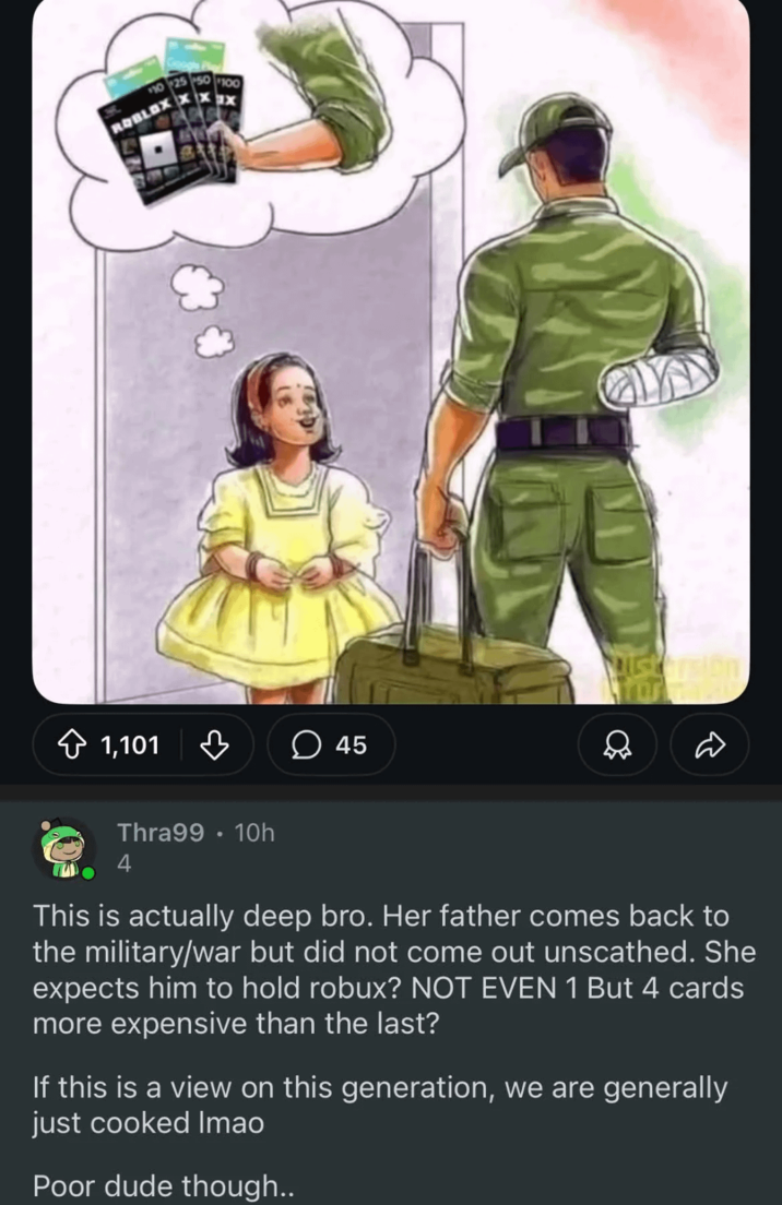 1,101 ♡ 45 Mustersion Thra99 10h 4 This is actually deep bro. Her father comes back to the military/war but did not come out unscathed. She expects him to hold robux? NOT EVEN 1 But 4 cards more expensive than the last? If this is a view on this generation, we are generally just cooked Imao Poor dude though..